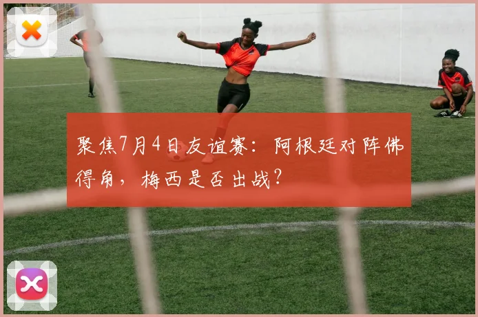 聚焦7月4日友谊赛：阿根廷对阵佛得角，梅西是否出战？