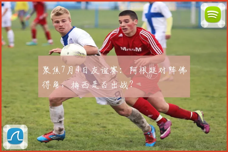 聚焦7月4日友谊赛：阿根廷对阵佛得角，梅西是否出战？