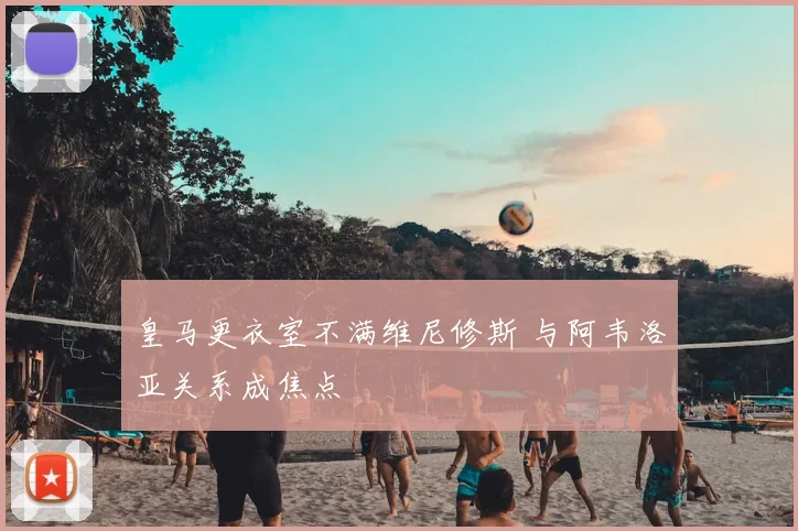 皇马更衣室不满维尼修斯 与阿韦洛亚关系成焦点