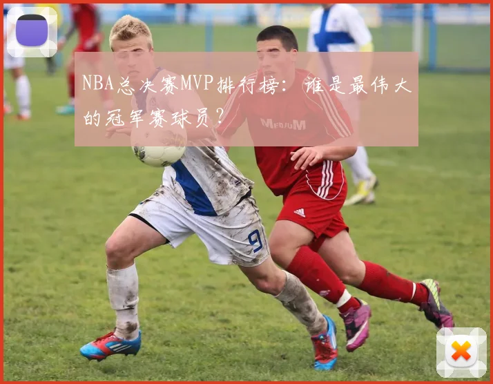 NBA总决赛MVP排行榜：谁是最伟大的冠军赛球员？