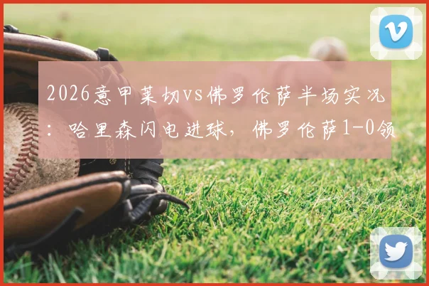 2026意甲莱切vs佛罗伦萨半场实况：哈里森闪电进球，佛罗伦萨1-0领先进入更衣室，比赛数据与战术看点解析