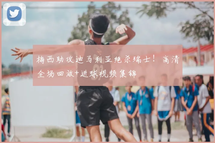 梅西助攻迪马利亚绝杀瑞士！高清全场回放+进球视频集锦