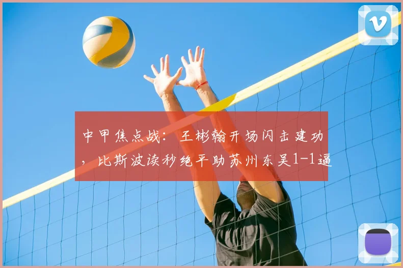中甲焦点战：王彬翰开场闪击建功，比斯波读秒绝平助苏州东吴1-1逼平佛山南狮