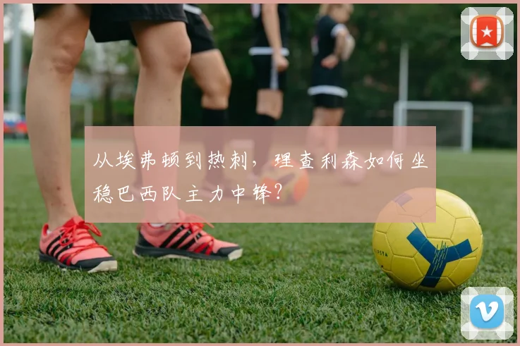 从埃弗顿到热刺，理查利森如何坐稳巴西队主力中锋？