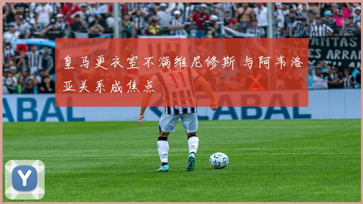 皇马更衣室不满维尼修斯 与阿韦洛亚关系成焦点