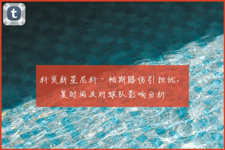 科莫新星尼科·帕斯膝伤引担忧，恢复时间及对球队影响分析