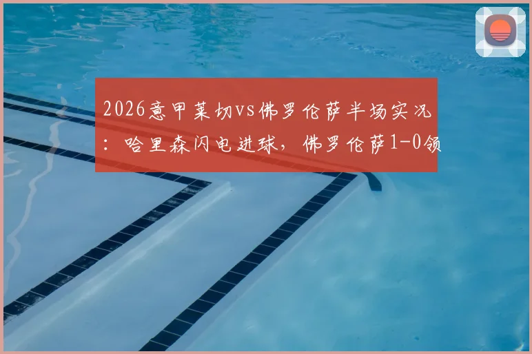 2026意甲莱切vs佛罗伦萨半场实况：哈里森闪电进球，佛罗伦萨1-0领先进入更衣室，比赛数据与战术看点解析